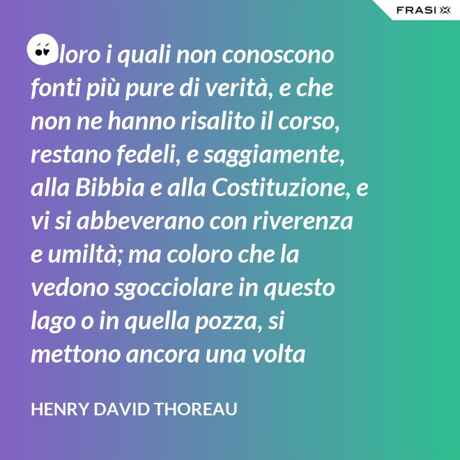 Coloro i quali non conoscono fonti più pure di verità, e che non ne hanno risalito il corso, restano fedeli, e saggiamente, alla Bibbia e alla Costituzione, e vi si abbeverano con riverenza e umiltà; ma coloro che la vedono sgocciolare in questo lago o in quella pozza, si mettono ancora una volta all'opera, e continuano il pellegrinaggio verso la sorgente. - Henry David Thoreau