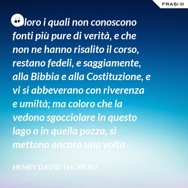 Coloro i quali non conoscono fonti più pure di verità, e che non ne hanno risalito il corso, restano fedeli, e saggiamente, alla Bibbia e alla Costituzione, e vi si abbeverano con riverenza e umiltà; ma coloro che la vedono sgocciolare in questo lago o in quella pozza, si mettono ancora una volta all'opera, e continuano il pellegrinaggio verso la sorgente. - Henry David Thoreau