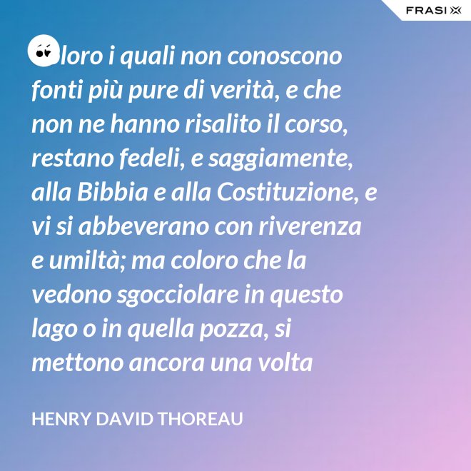 Coloro i quali non conoscono fonti più pure di verità, e che non ne hanno risalito il corso, restano fedeli, e saggiamente, alla Bibbia e alla Costituzione, e vi si abbeverano con riverenza e umiltà; ma coloro che la vedono sgocciolare in questo lago o in quella pozza, si mettono ancora una volta all'opera, e continuano il pellegrinaggio verso la sorgente. - Henry David Thoreau