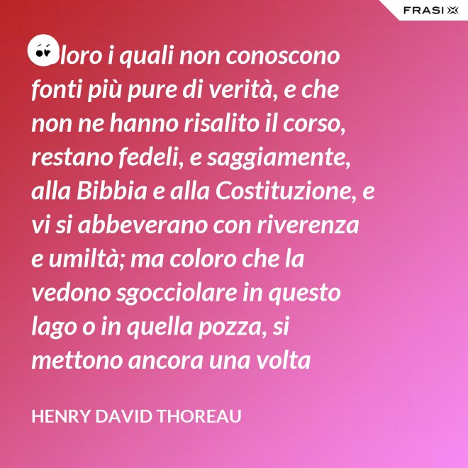 Coloro i quali non conoscono fonti più pure di verità, e che non ne hanno risalito il corso, restano fedeli, e saggiamente, alla Bibbia e alla Costituzione, e vi si abbeverano con riverenza e umiltà; ma coloro che la vedono sgocciolare in questo lago o in quella pozza, si mettono ancora una volta all'opera, e continuano il pellegrinaggio verso la sorgente. - Henry David Thoreau