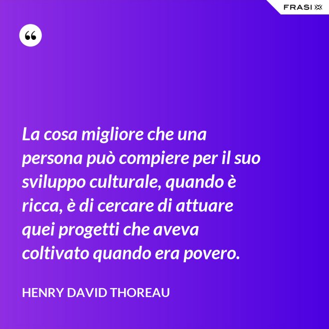 La cosa migliore che una persona può compiere per il suo sviluppo culturale, quando è ricca, è di cercare di attuare quei progetti che aveva coltivato quando era povero. - Henry David Thoreau