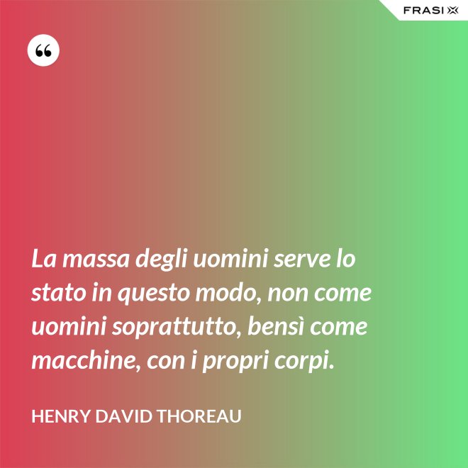 La massa degli uomini serve lo stato in questo modo, non come uomini soprattutto, bensì come macchine, con i propri corpi. - Henry David Thoreau