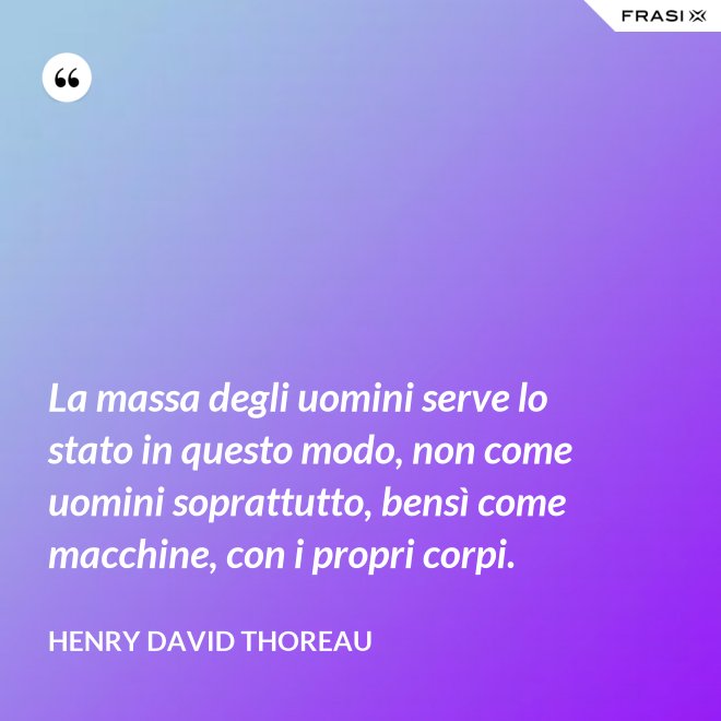 La massa degli uomini serve lo stato in questo modo, non come uomini soprattutto, bensì come macchine, con i propri corpi. - Henry David Thoreau