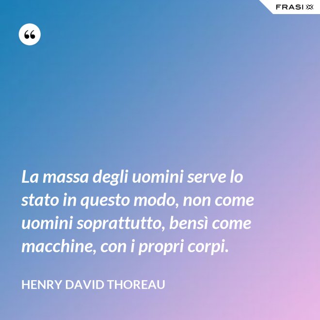 La massa degli uomini serve lo stato in questo modo, non come uomini soprattutto, bensì come macchine, con i propri corpi. - Henry David Thoreau