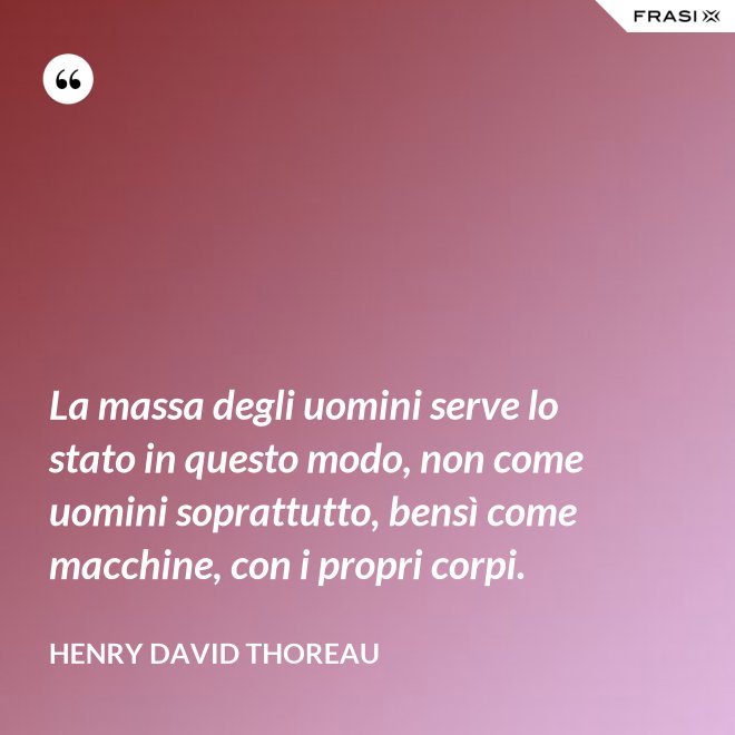 La massa degli uomini serve lo stato in questo modo, non come uomini soprattutto, bensì come macchine, con i propri corpi. - Henry David Thoreau