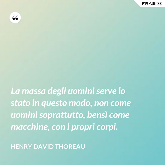 La massa degli uomini serve lo stato in questo modo, non come uomini soprattutto, bensì come macchine, con i propri corpi. - Henry David Thoreau