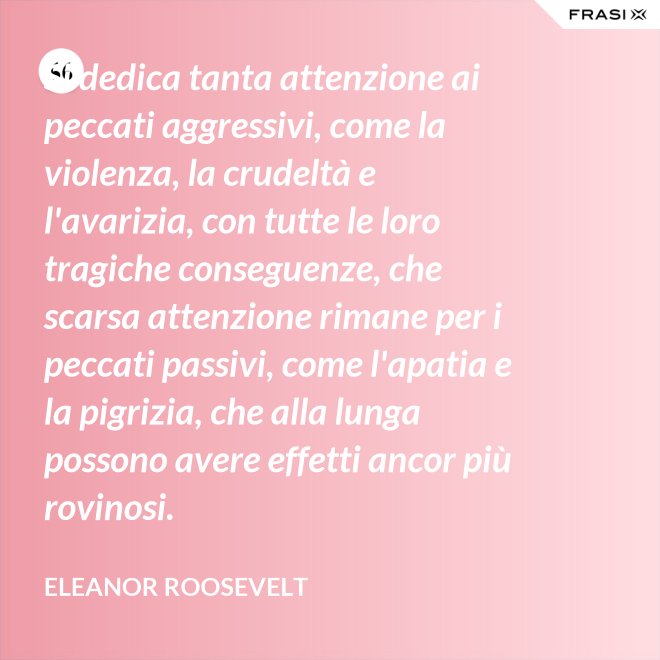 Si dedica tanta attenzione ai peccati aggressivi, come la violenza, la crudeltà e l'avarizia, con tutte le loro tragiche conseguenze, che scarsa attenzione rimane per i peccati passivi, come l'apatia e la pigrizia, che alla lunga possono avere effetti ancor più rovinosi. - Eleanor Roosevelt