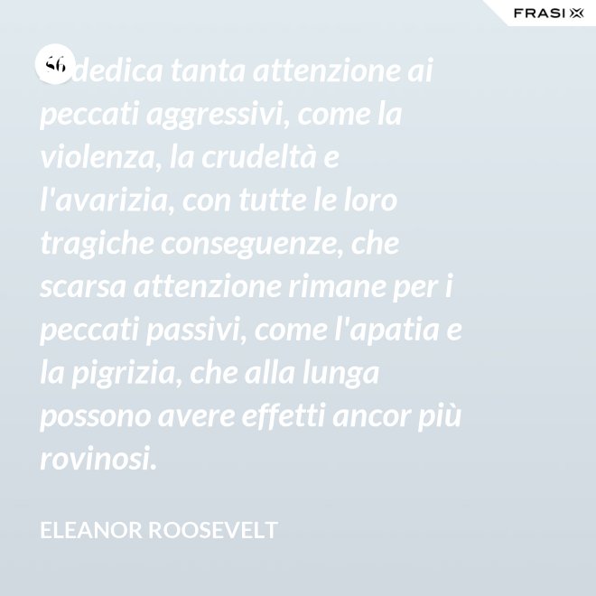 Si dedica tanta attenzione ai peccati aggressivi, come la violenza, la crudeltà e l'avarizia, con tutte le loro tragiche conseguenze, che scarsa attenzione rimane per i peccati passivi, come l'apatia e la pigrizia, che alla lunga possono avere effetti ancor più rovinosi. - Eleanor Roosevelt