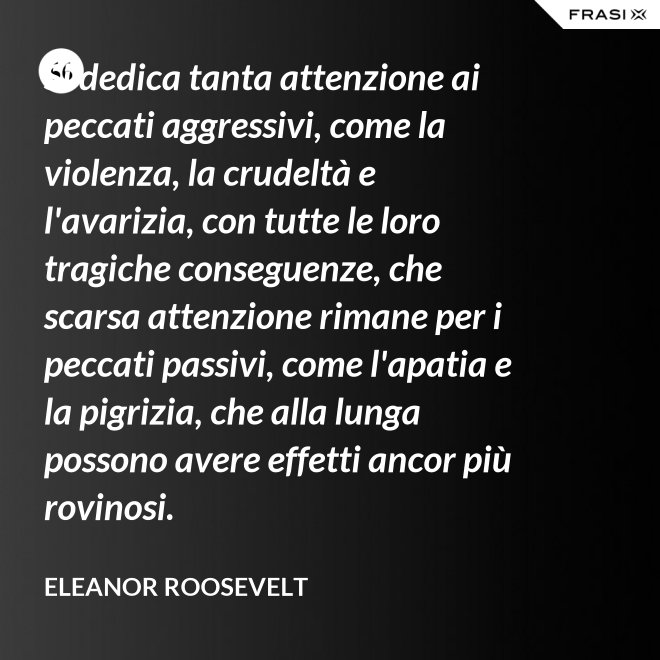 Si dedica tanta attenzione ai peccati aggressivi, come la violenza, la crudeltà e l'avarizia, con tutte le loro tragiche conseguenze, che scarsa attenzione rimane per i peccati passivi, come l'apatia e la pigrizia, che alla lunga possono avere effetti ancor più rovinosi. - Eleanor Roosevelt