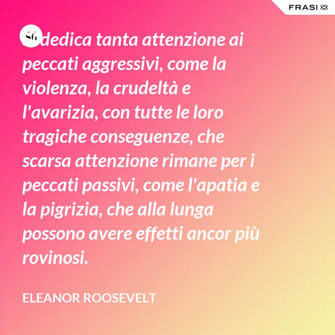 Si dedica tanta attenzione ai peccati aggressivi, come la violenza, la crudeltà e l'avarizia, con tutte le loro tragiche conseguenze, che scarsa attenzione rimane per i peccati passivi, come l'apatia e la pigrizia, che alla lunga possono avere effetti ancor più rovinosi. - Eleanor Roosevelt