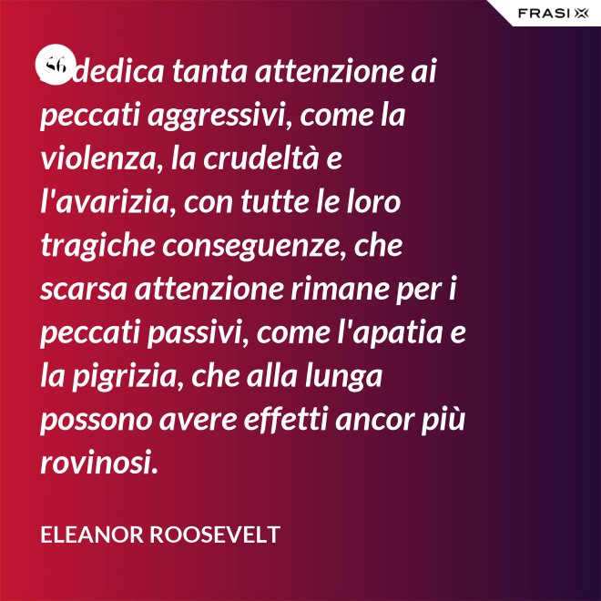 Si dedica tanta attenzione ai peccati aggressivi, come la violenza, la crudeltà e l'avarizia, con tutte le loro tragiche conseguenze, che scarsa attenzione rimane per i peccati passivi, come l'apatia e la pigrizia, che alla lunga possono avere effetti ancor più rovinosi. - Eleanor Roosevelt