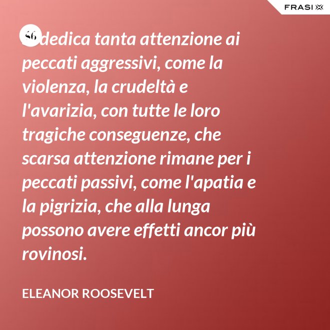 Si dedica tanta attenzione ai peccati aggressivi, come la violenza, la crudeltà e l'avarizia, con tutte le loro tragiche conseguenze, che scarsa attenzione rimane per i peccati passivi, come l'apatia e la pigrizia, che alla lunga possono avere effetti ancor più rovinosi. - Eleanor Roosevelt