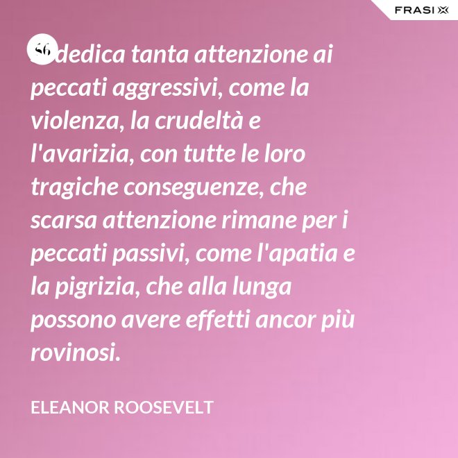 Si dedica tanta attenzione ai peccati aggressivi, come la violenza, la crudeltà e l'avarizia, con tutte le loro tragiche conseguenze, che scarsa attenzione rimane per i peccati passivi, come l'apatia e la pigrizia, che alla lunga possono avere effetti ancor più rovinosi. - Eleanor Roosevelt
