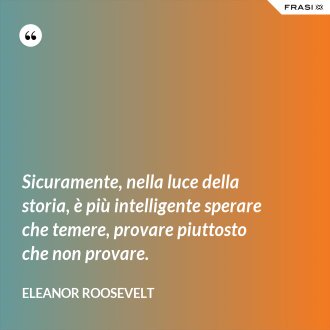 Sicuramente, nella luce della storia, è più intelligente sperare che temere, provare piuttosto che non provare. - Eleanor Roosevelt
