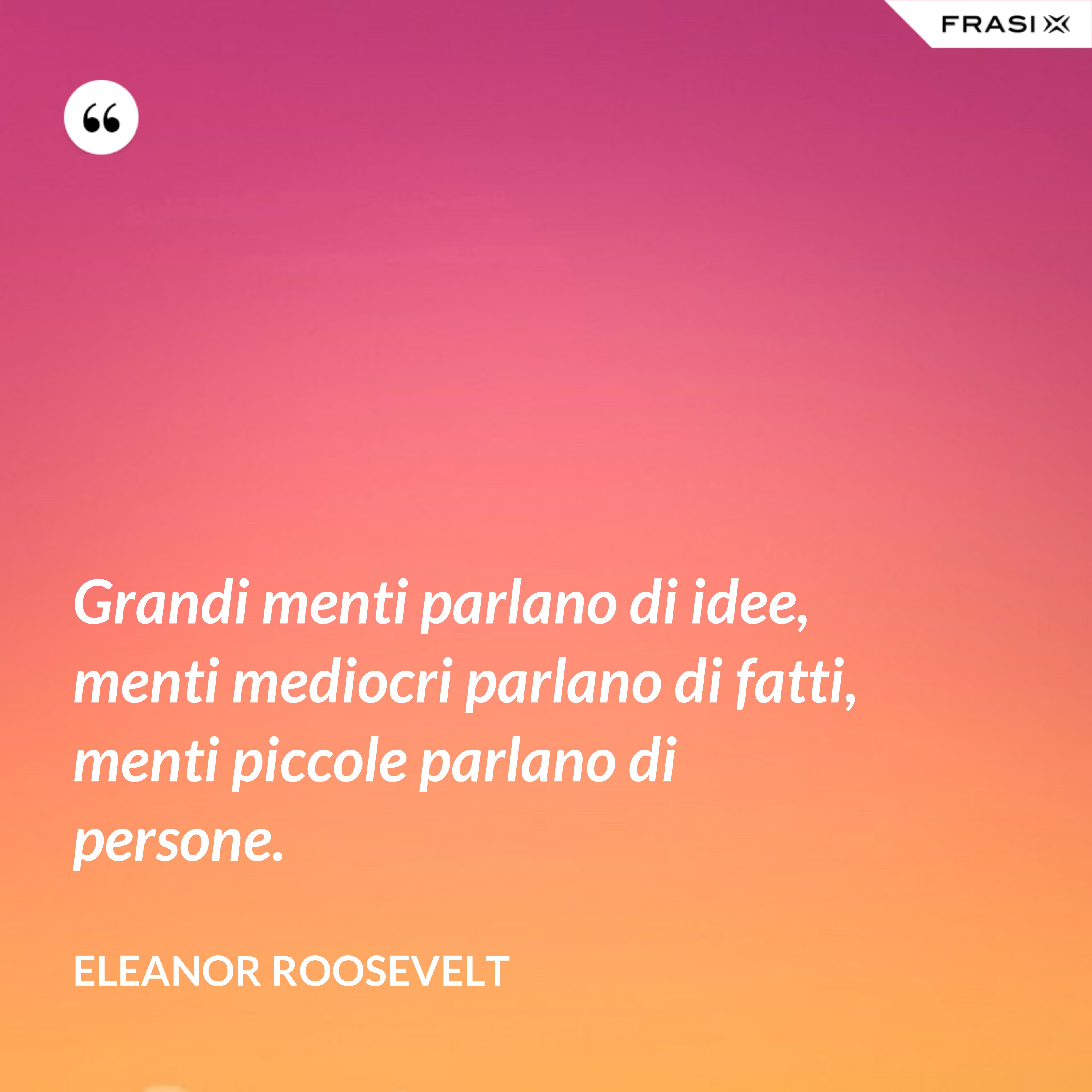 Grandi menti parlano di idee, menti mediocri parlano di fatti, menti piccole parlano di persone. - Eleanor Roosevelt
