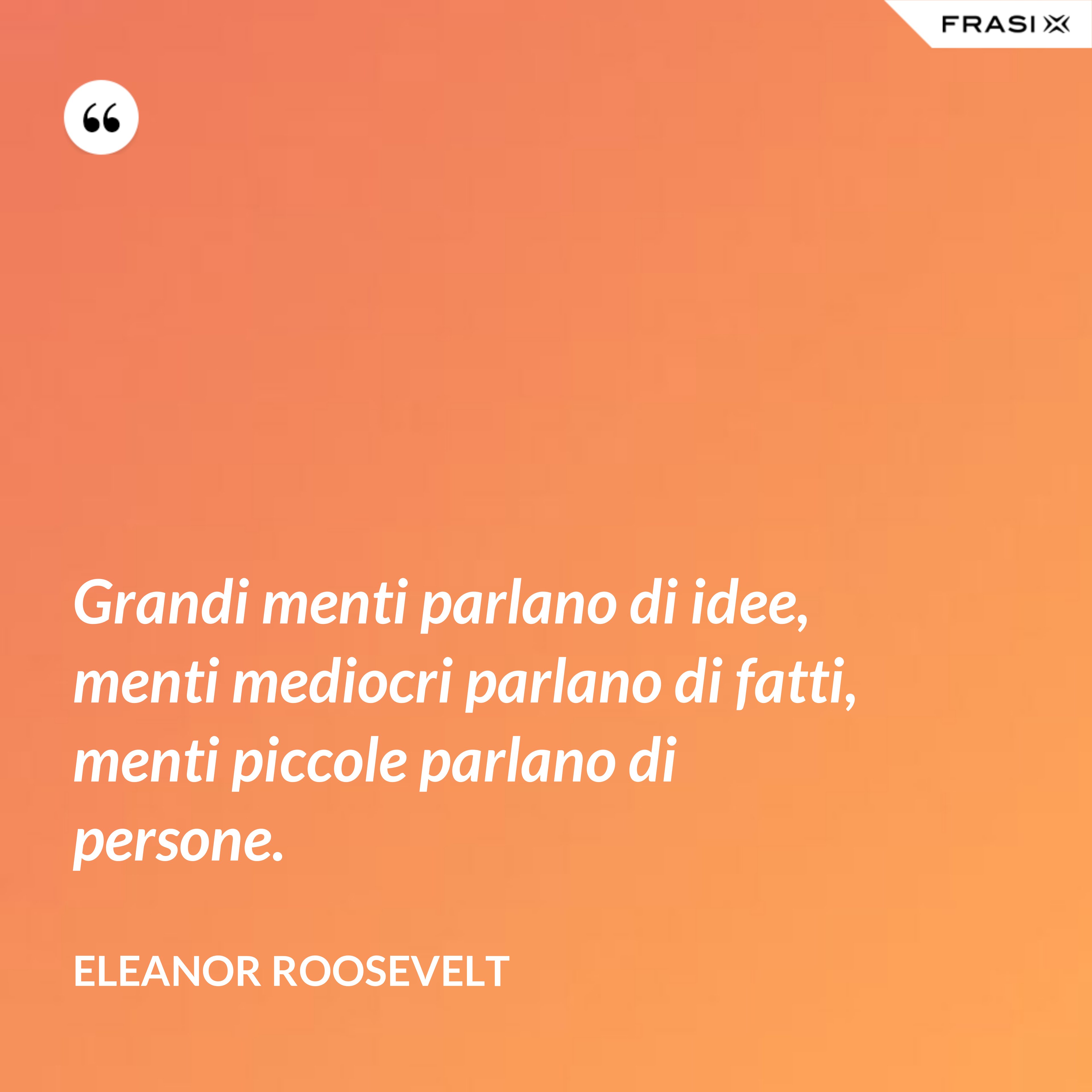 Grandi menti parlano di idee, menti mediocri parlano di fatti, menti piccole parlano di persone. - Eleanor Roosevelt