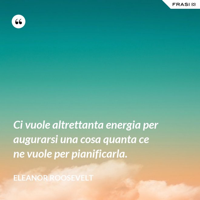 Ci vuole altrettanta energia per augurarsi una cosa quanta ce ne vuole per pianificarla. - Eleanor Roosevelt