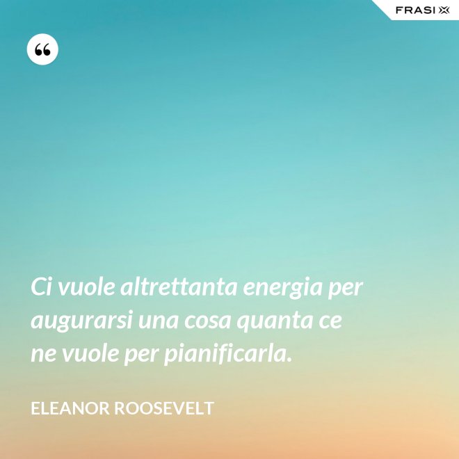 Ci vuole altrettanta energia per augurarsi una cosa quanta ce ne vuole per pianificarla. - Eleanor Roosevelt