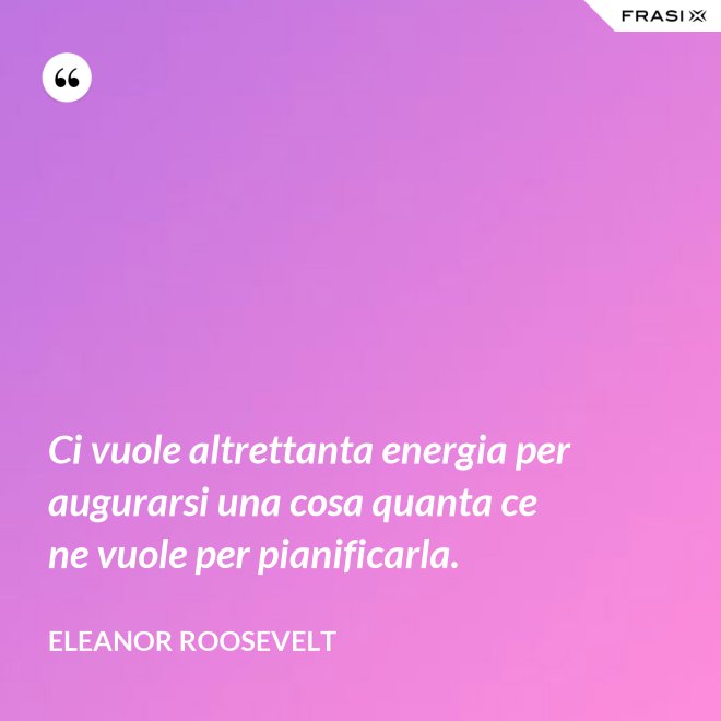 Ci vuole altrettanta energia per augurarsi una cosa quanta ce ne vuole per pianificarla. - Eleanor Roosevelt