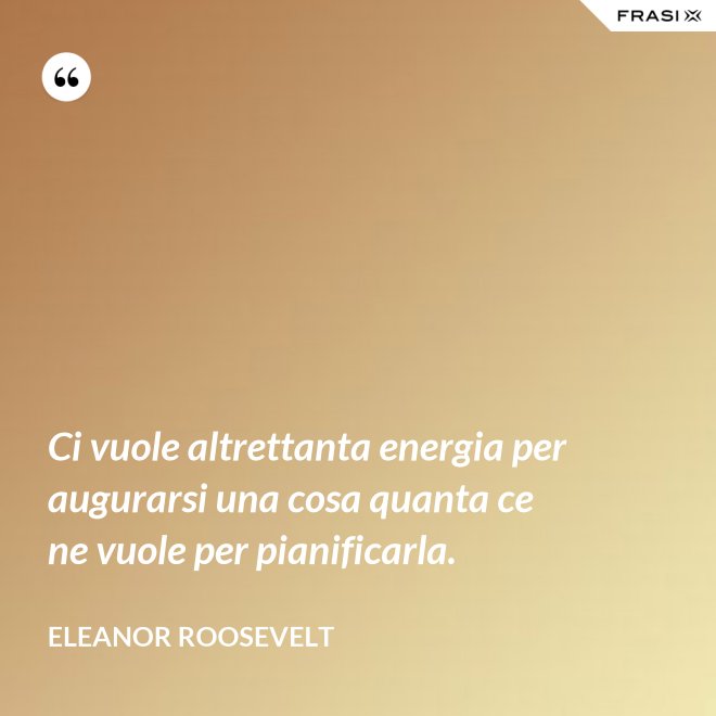 Ci vuole altrettanta energia per augurarsi una cosa quanta ce ne vuole per pianificarla. - Eleanor Roosevelt