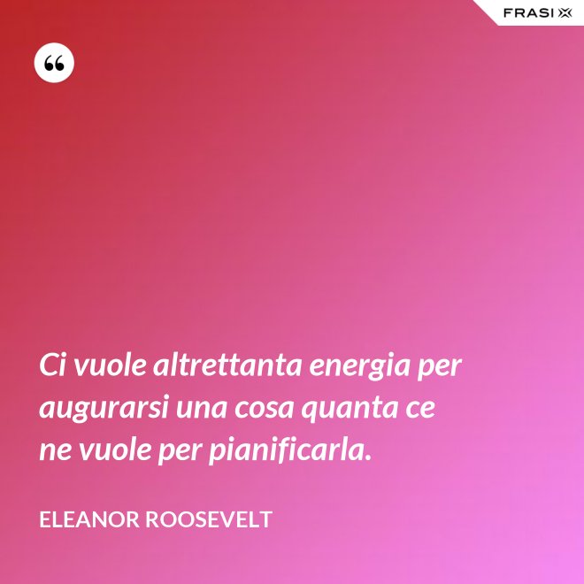 Ci vuole altrettanta energia per augurarsi una cosa quanta ce ne vuole per pianificarla. - Eleanor Roosevelt