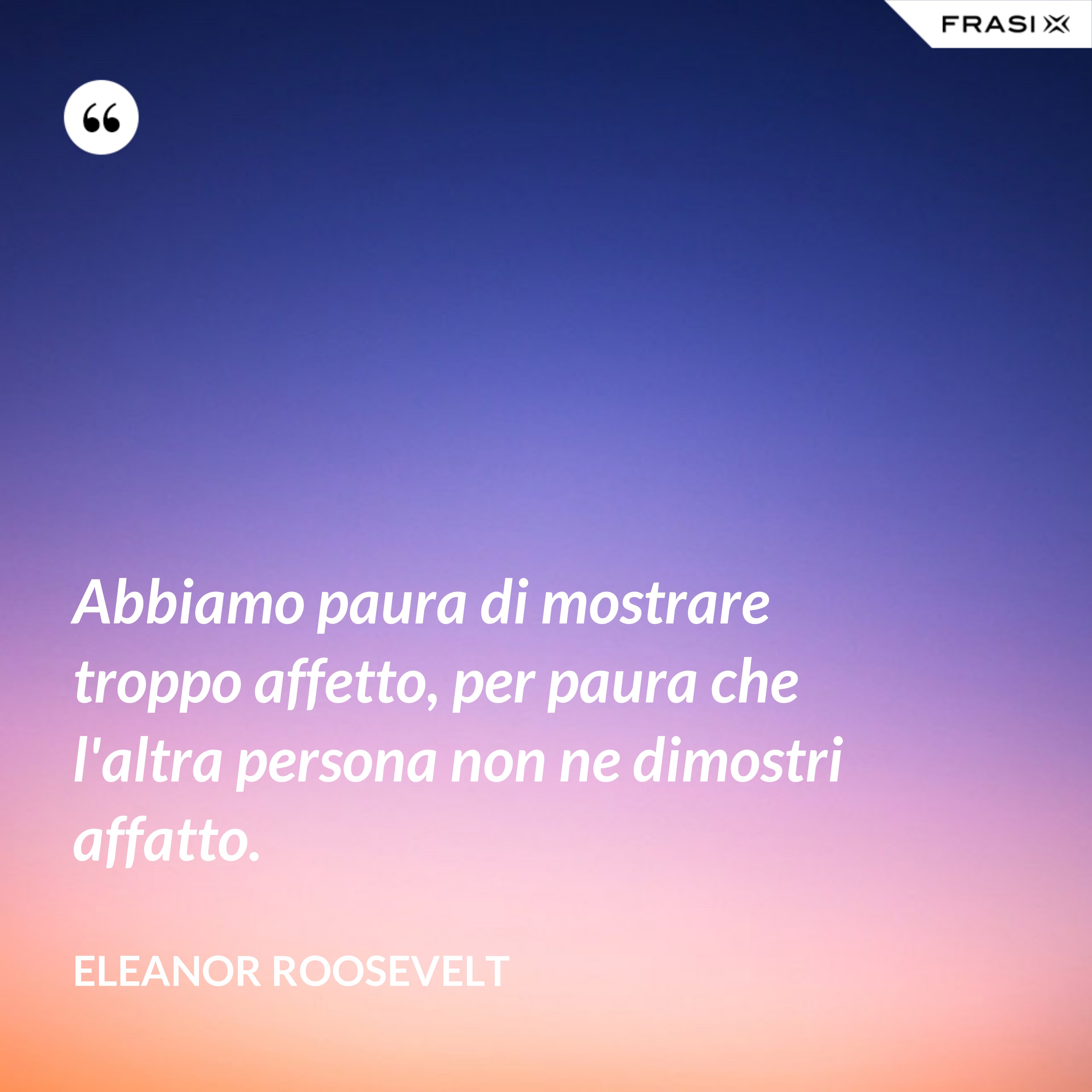 Abbiamo paura di mostrare troppo affetto, per paura che l'altra persona non ne dimostri affatto. - Eleanor Roosevelt