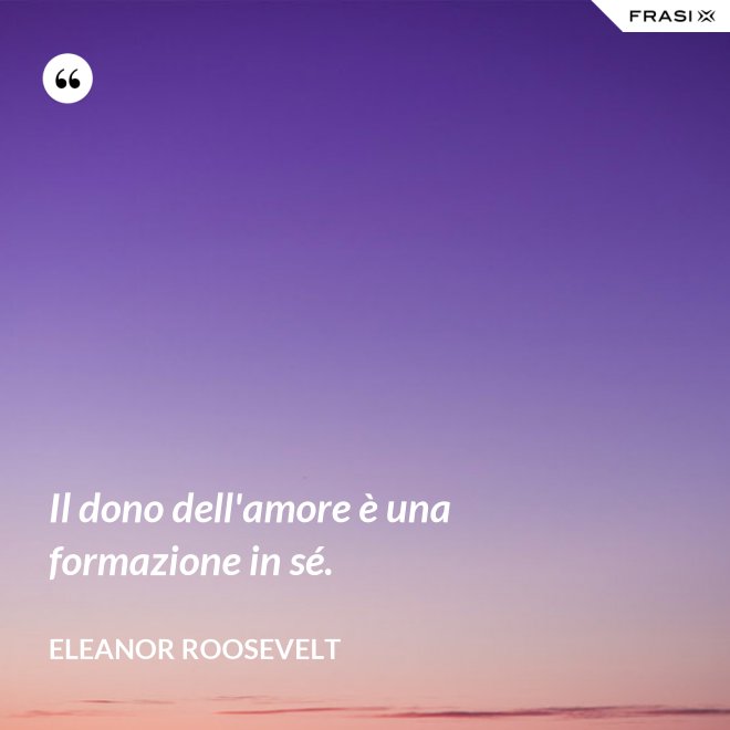 Il dono dell'amore è una formazione in sé. - Eleanor Roosevelt