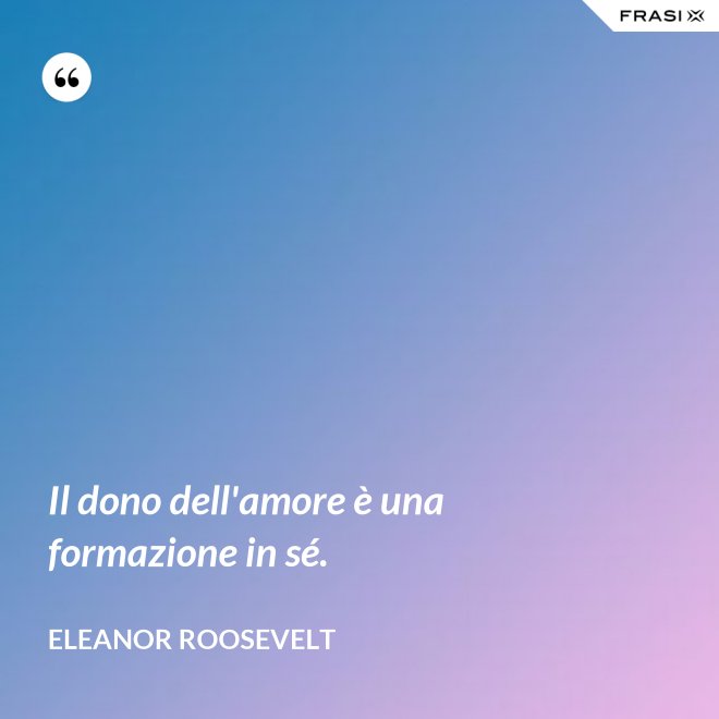 Il dono dell'amore è una formazione in sé. - Eleanor Roosevelt