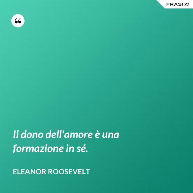 Il dono dell'amore è una formazione in sé. - Eleanor Roosevelt