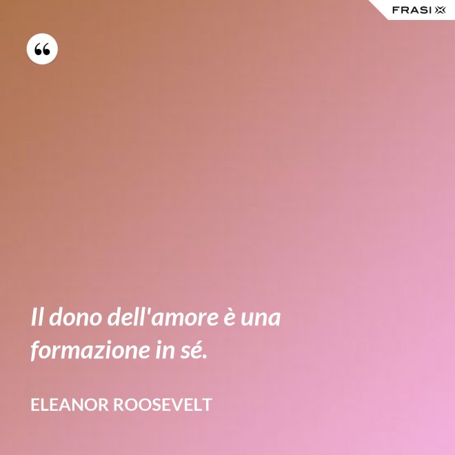 Il dono dell'amore è una formazione in sé. - Eleanor Roosevelt