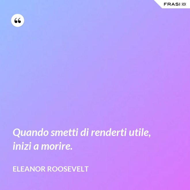 Quando smetti di renderti utile, inizi a morire. - Eleanor Roosevelt