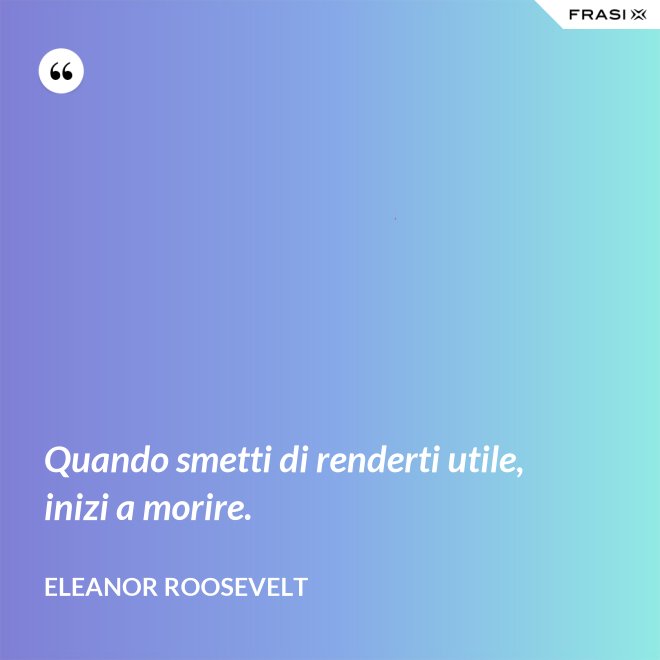 Quando smetti di renderti utile, inizi a morire. - Eleanor Roosevelt