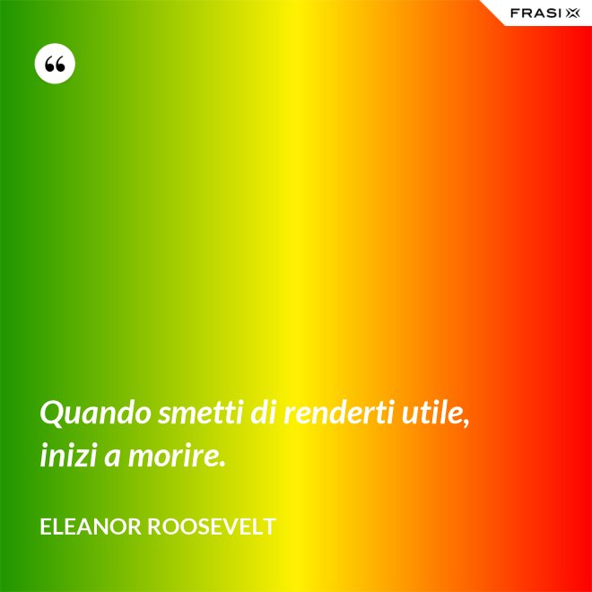 Quando smetti di renderti utile, inizi a morire. - Eleanor Roosevelt