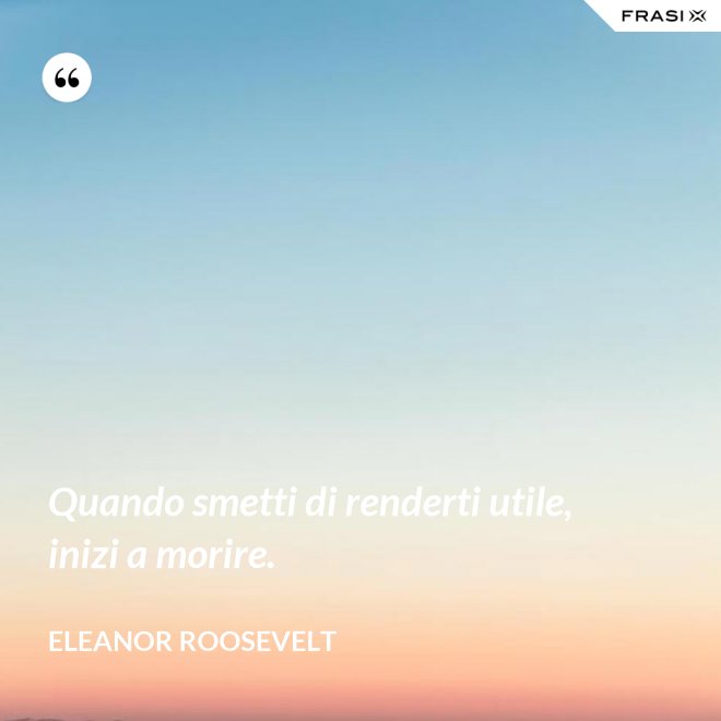 Quando smetti di renderti utile, inizi a morire. - Eleanor Roosevelt