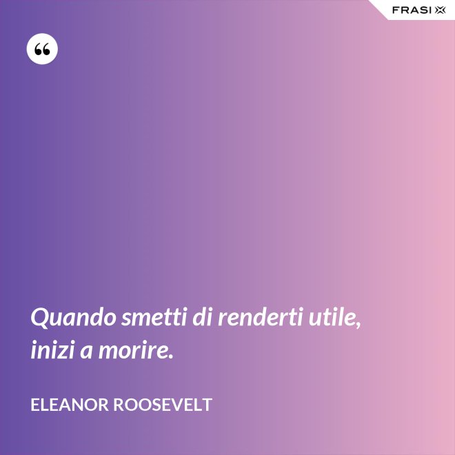 Quando smetti di renderti utile, inizi a morire. - Eleanor Roosevelt