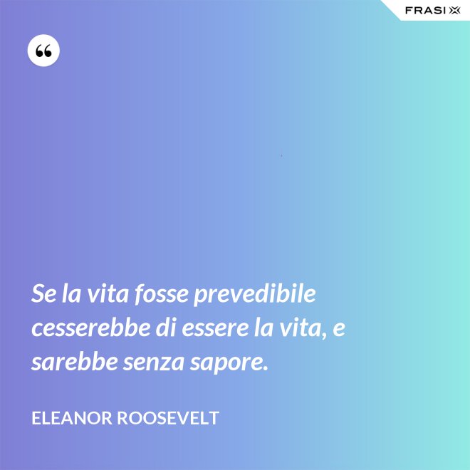 Se la vita fosse prevedibile cesserebbe di essere la vita, e sarebbe senza sapore. - Eleanor Roosevelt