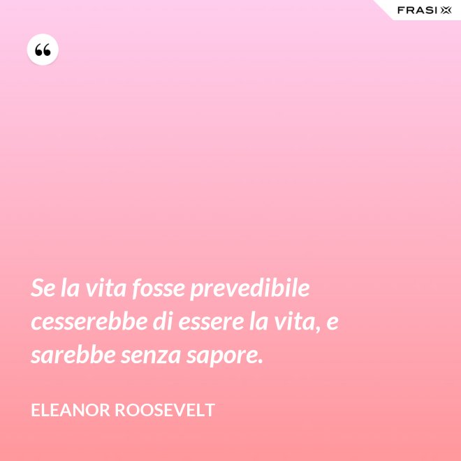 Se la vita fosse prevedibile cesserebbe di essere la vita, e sarebbe senza sapore. - Eleanor Roosevelt
