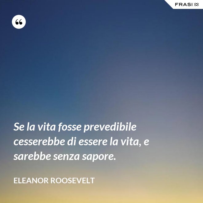 Se la vita fosse prevedibile cesserebbe di essere la vita, e sarebbe senza sapore. - Eleanor Roosevelt