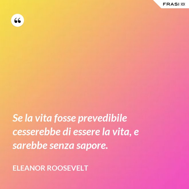 Se la vita fosse prevedibile cesserebbe di essere la vita, e sarebbe senza sapore. - Eleanor Roosevelt
