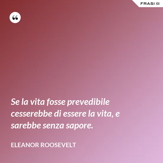 Se la vita fosse prevedibile cesserebbe di essere la vita, e sarebbe senza sapore. - Eleanor Roosevelt