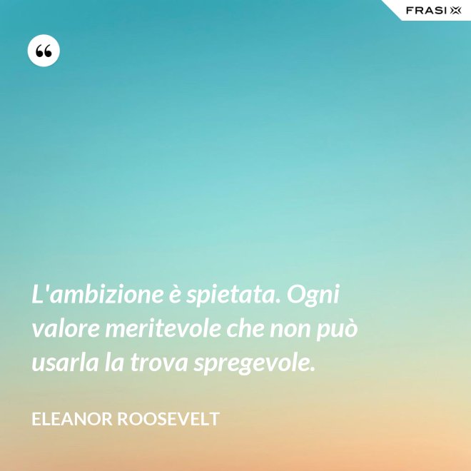 L'ambizione è spietata. Ogni valore meritevole che non può usarla la trova spregevole. - Eleanor Roosevelt