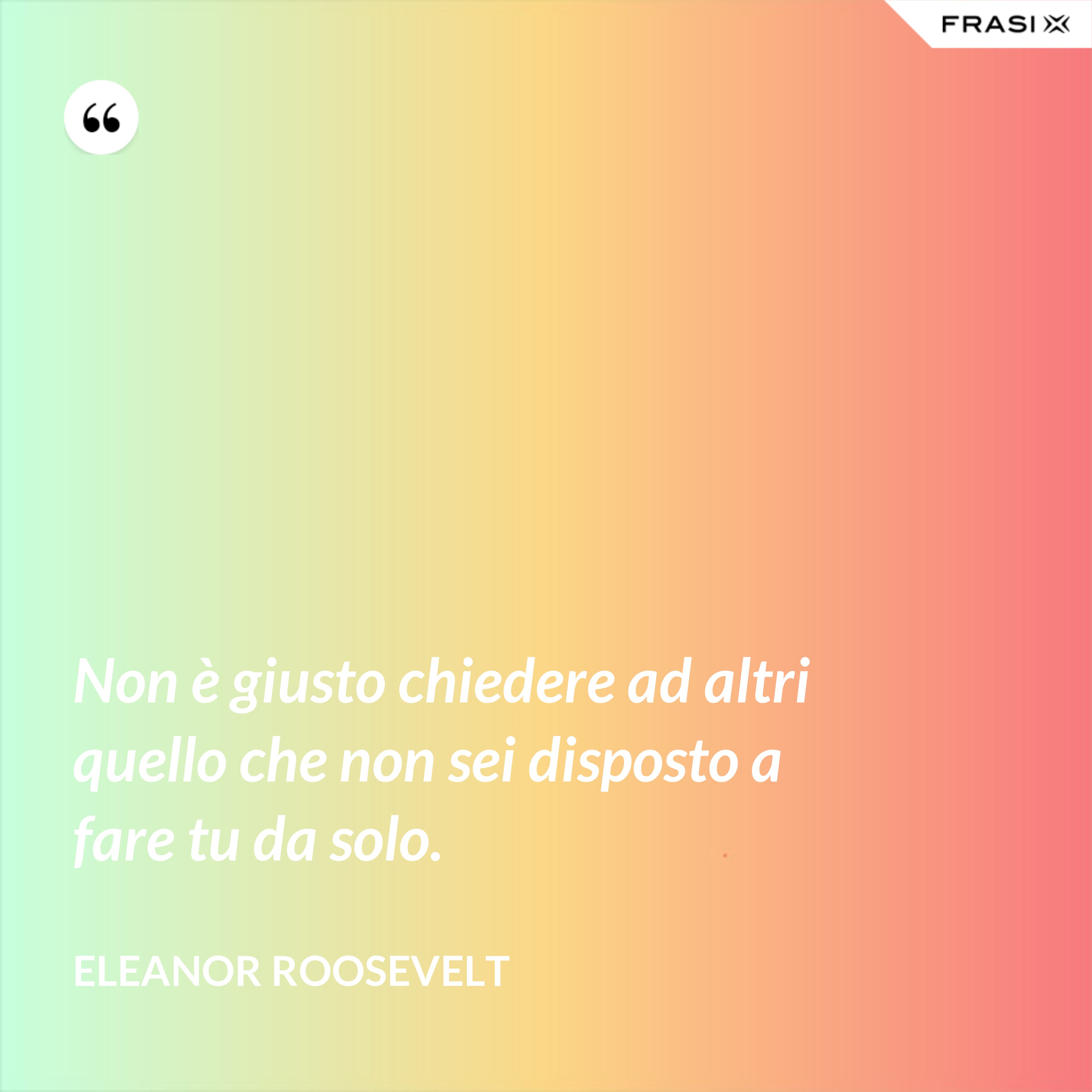 Non è giusto chiedere ad altri quello che non sei disposto a fare tu da solo. - Eleanor Roosevelt
