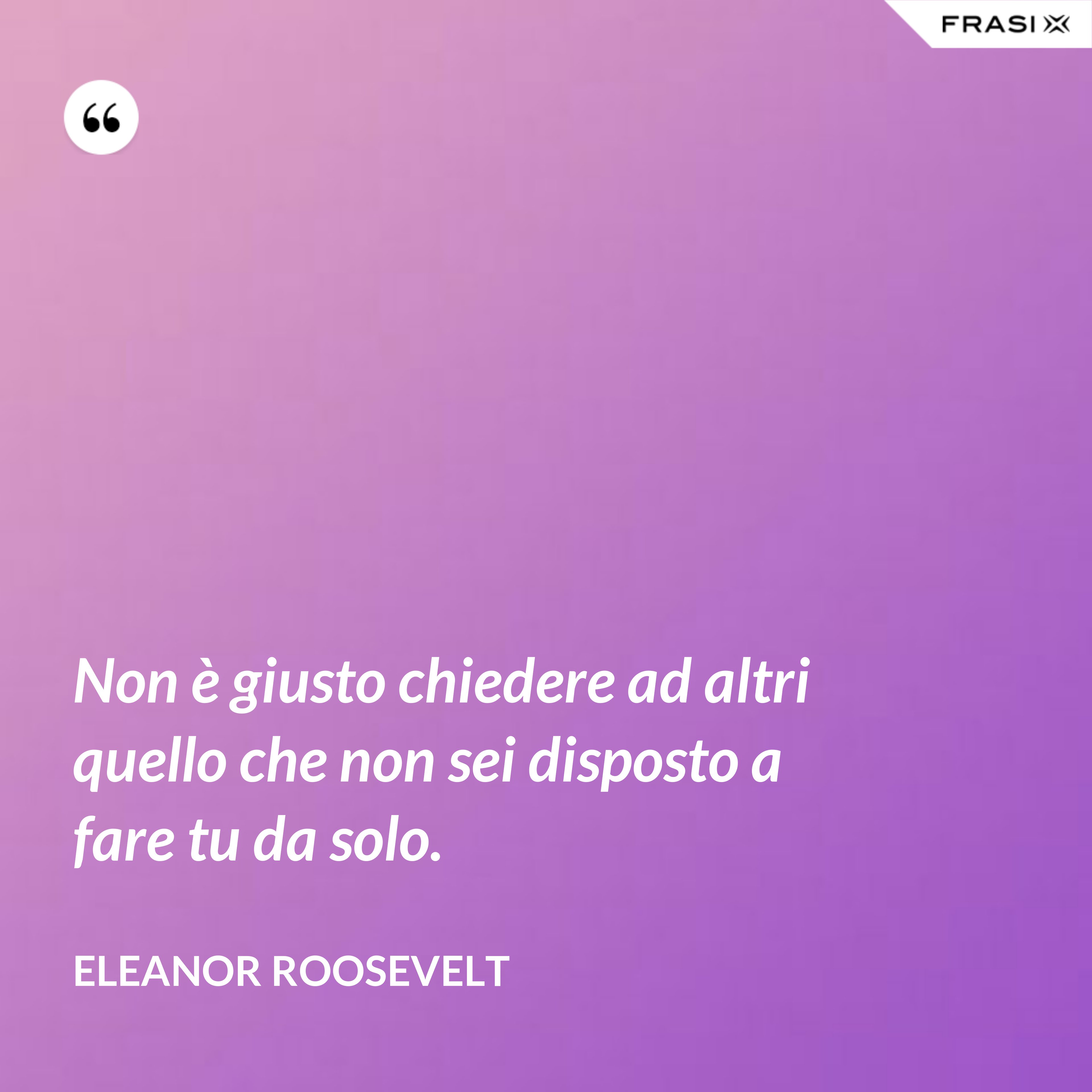 Non è giusto chiedere ad altri quello che non sei disposto a fare tu da solo. - Eleanor Roosevelt