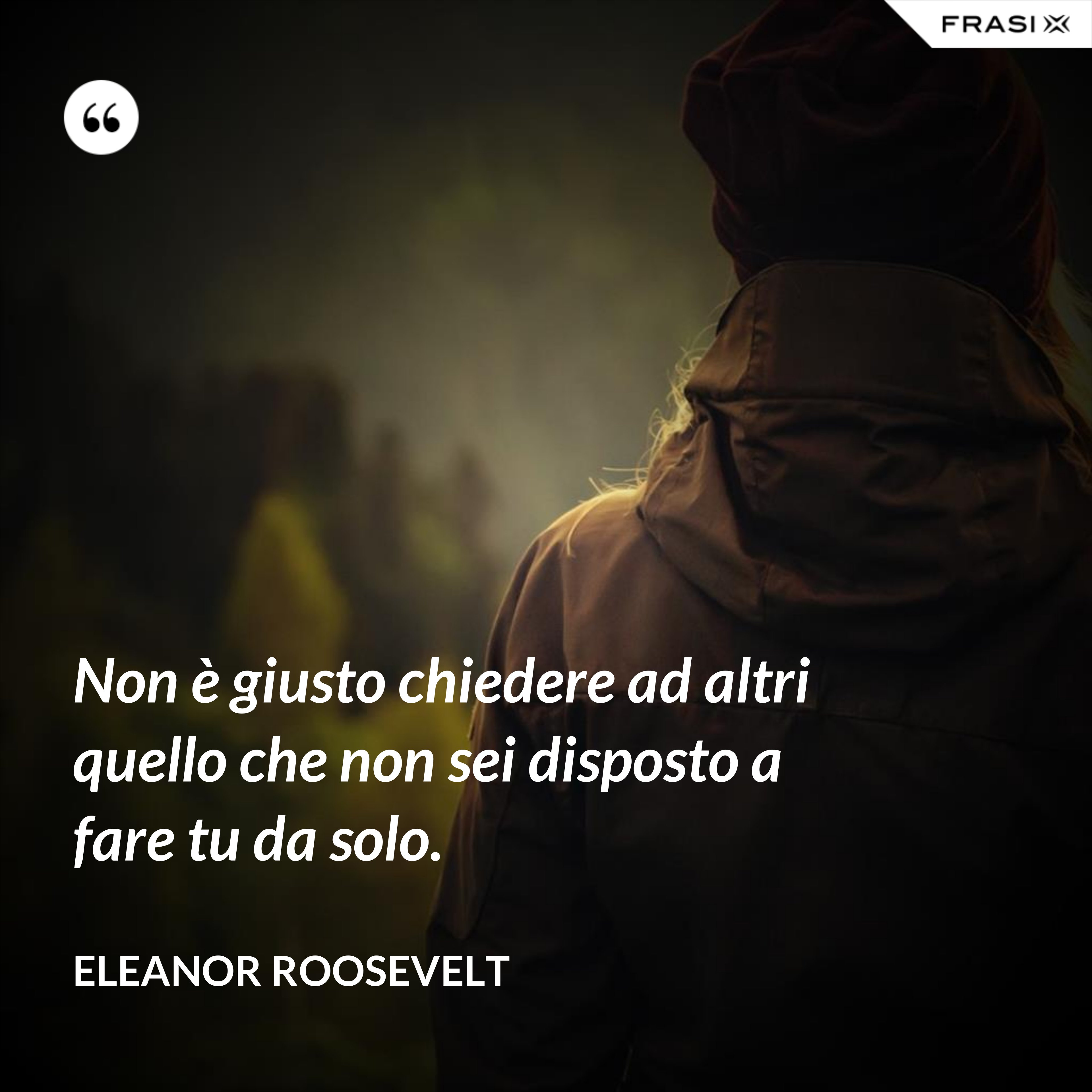 Non è giusto chiedere ad altri quello che non sei disposto a fare tu da solo. - Eleanor Roosevelt