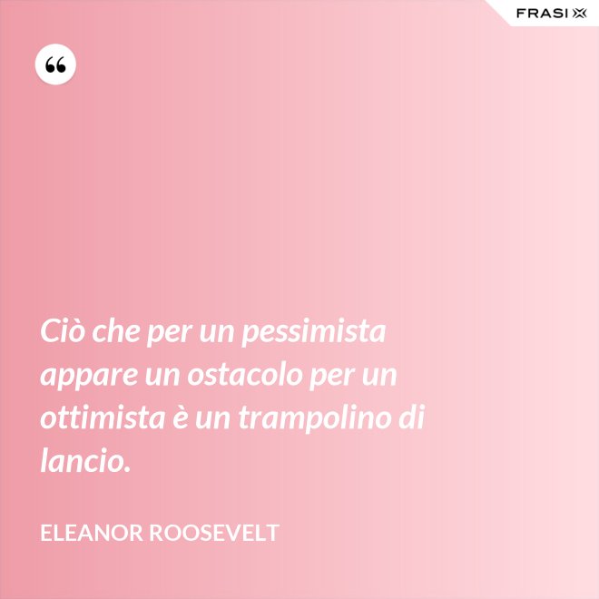 Ciò che per un pessimista appare un ostacolo per un ottimista è un trampolino di lancio. - Eleanor Roosevelt