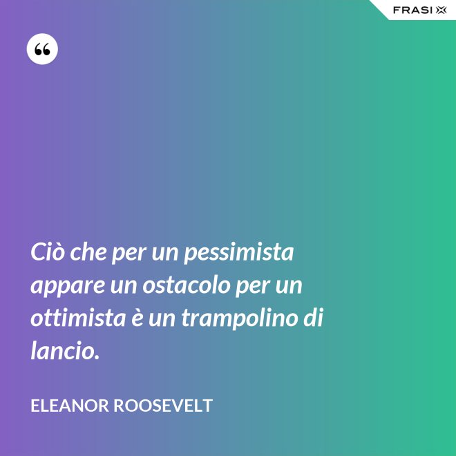 Ciò che per un pessimista appare un ostacolo per un ottimista è un trampolino di lancio. - Eleanor Roosevelt