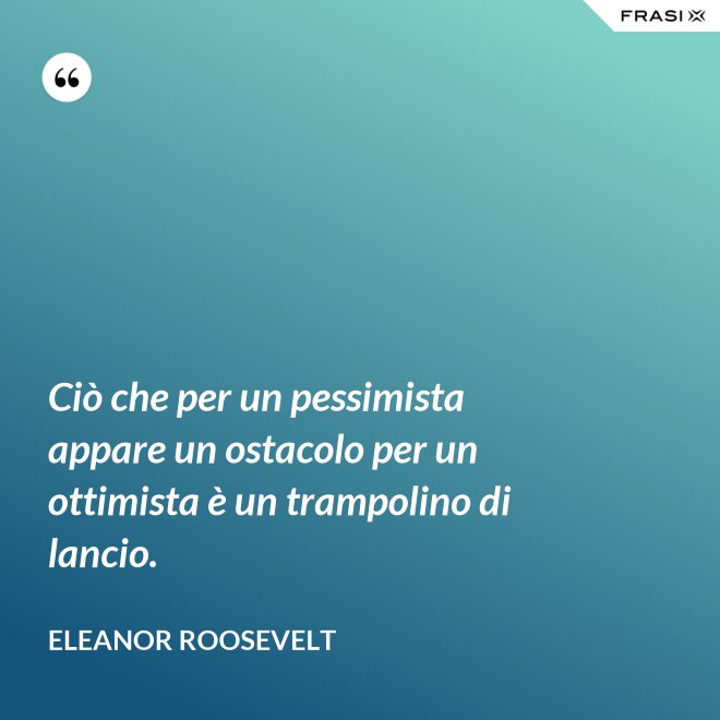 Ciò che per un pessimista appare un ostacolo per un ottimista è un trampolino di lancio. - Eleanor Roosevelt