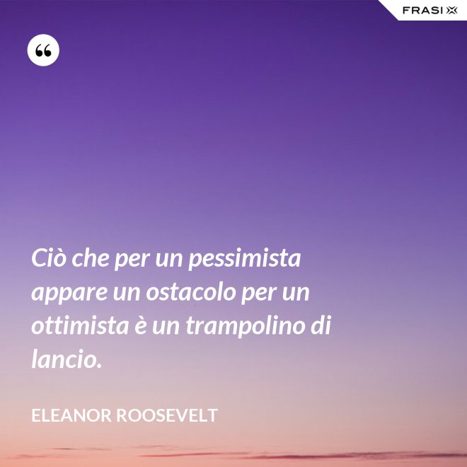 Ciò che per un pessimista appare un ostacolo per un ottimista è un trampolino di lancio. - Eleanor Roosevelt