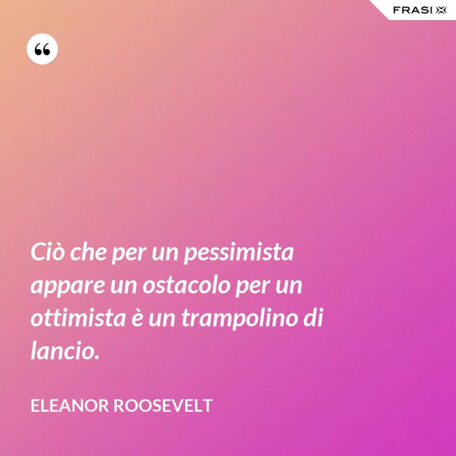 Ciò che per un pessimista appare un ostacolo per un ottimista è un trampolino di lancio. - Eleanor Roosevelt