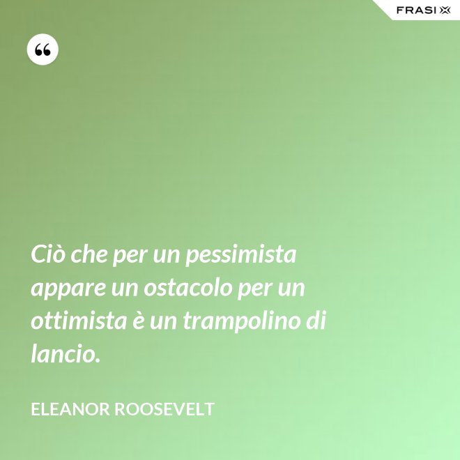 Ciò che per un pessimista appare un ostacolo per un ottimista è un trampolino di lancio. - Eleanor Roosevelt